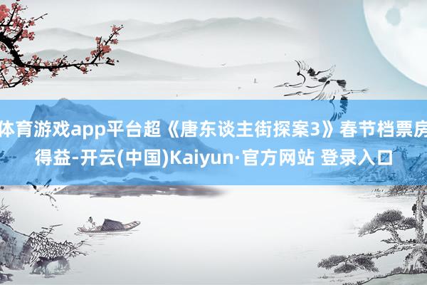 体育游戏app平台超《唐东谈主街探案3》春节档票房得益-开云(中国)Kaiyun·官方网站 登录入口