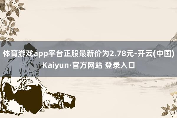 体育游戏app平台正股最新价为2.78元-开云(中国)Kaiyun·官方网站 登录入口