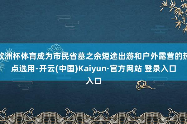 欧洲杯体育成为市民省墓之余短途出游和户外露营的热点选用-开云(中国)Kaiyun·官方网站 登录入口