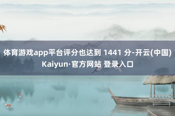 体育游戏app平台评分也达到 1441 分-开云(中国)Kaiyun·官方网站 登录入口