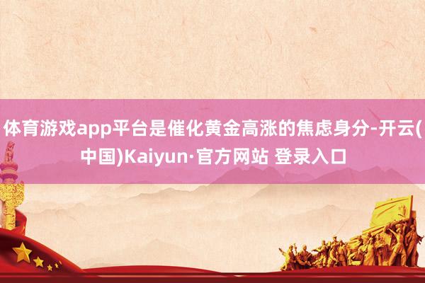 体育游戏app平台是催化黄金高涨的焦虑身分-开云(中国)Kaiyun·官方网站 登录入口