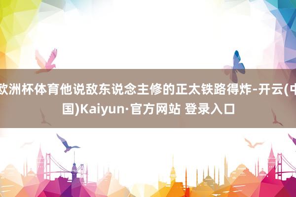欧洲杯体育他说敌东说念主修的正太铁路得炸-开云(中国)Kaiyun·官方网站 登录入口
