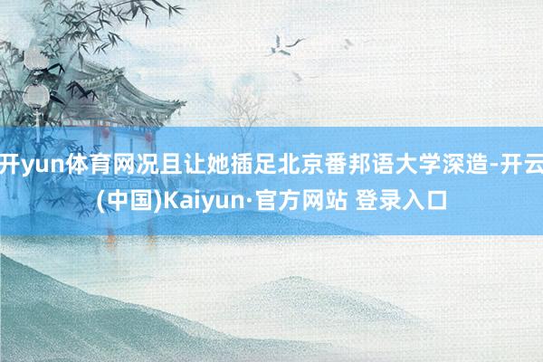 开yun体育网况且让她插足北京番邦语大学深造-开云(中国)Kaiyun·官方网站 登录入口