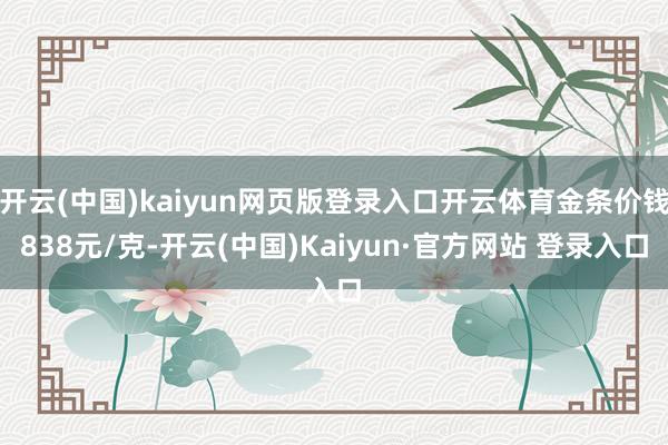 开云(中国)kaiyun网页版登录入口开云体育金条价钱838元/克-开云(中国)Kaiyun·官方网站 登录入口