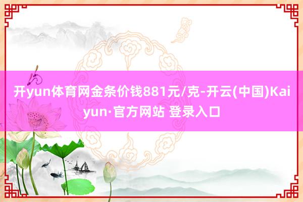 开yun体育网金条价钱881元/克-开云(中国)Kaiyun·官方网站 登录入口
