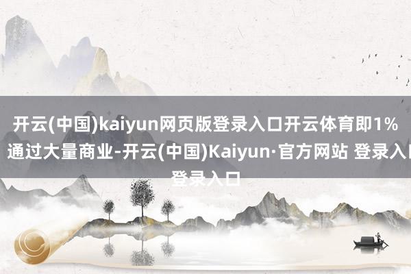 开云(中国)kaiyun网页版登录入口开云体育即1%;通过大量商业-开云(中国)Kaiyun·官方网站 登录入口