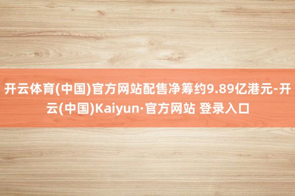 开云体育(中国)官方网站配售净筹约9.89亿港元-开云(中国)Kaiyun·官方网站 登录入口