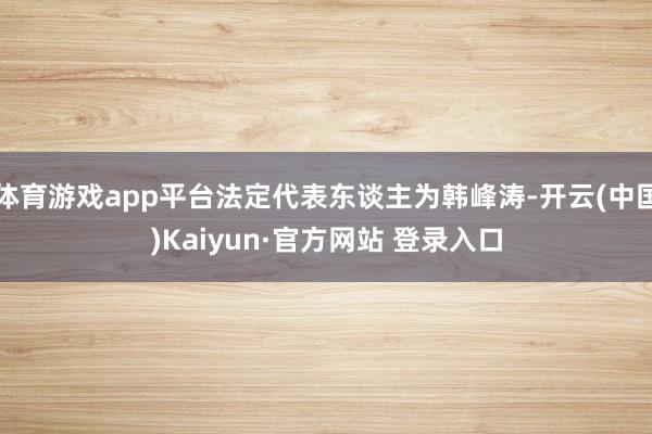 体育游戏app平台法定代表东谈主为韩峰涛-开云(中国)Kaiyun·官方网站 登录入口