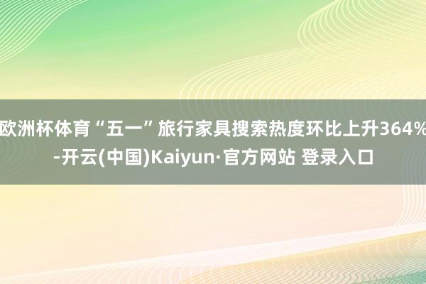 欧洲杯体育“五一”旅行家具搜索热度环比上升364%-开云(中国)Kaiyun·官方网站 登录入口