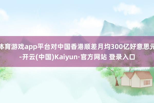 体育游戏app平台对中国香港顺差月均300亿好意思元-开云(中国)Kaiyun·官方网站 登录入口