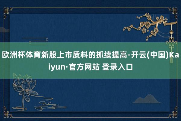 欧洲杯体育新股上市质料的抓续提高-开云(中国)Kaiyun·官方网站 登录入口