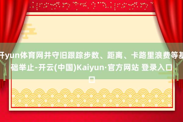 开yun体育网并守旧跟踪步数、距离、卡路里浪费等基础举止-开云(中国)Kaiyun·官方网站 登录入口