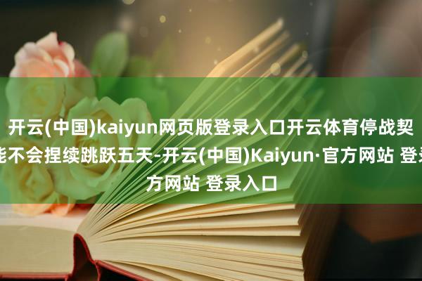 开云(中国)kaiyun网页版登录入口开云体育停战契约可能不会捏续跳跃五天-开云(中国)Kaiyun·官方网站 登录入口