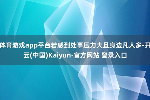 体育游戏app平台若感到处事压力大且身边凡人多-开云(中国)Kaiyun·官方网站 登录入口