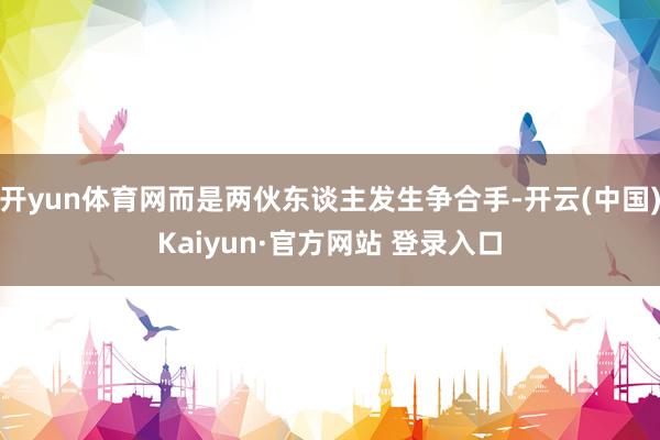 开yun体育网而是两伙东谈主发生争合手-开云(中国)Kaiyun·官方网站 登录入口
