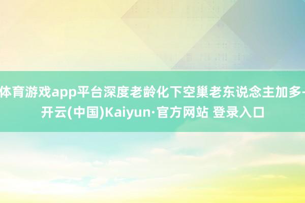 体育游戏app平台深度老龄化下空巢老东说念主加多-开云(中国)Kaiyun·官方网站 登录入口