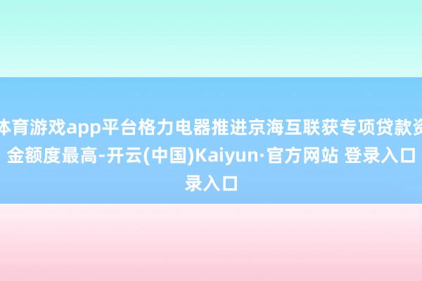 体育游戏app平台格力电器推进京海互联获专项贷款资金额度最高-开云(中国)Kaiyun·官方网站 登录入口