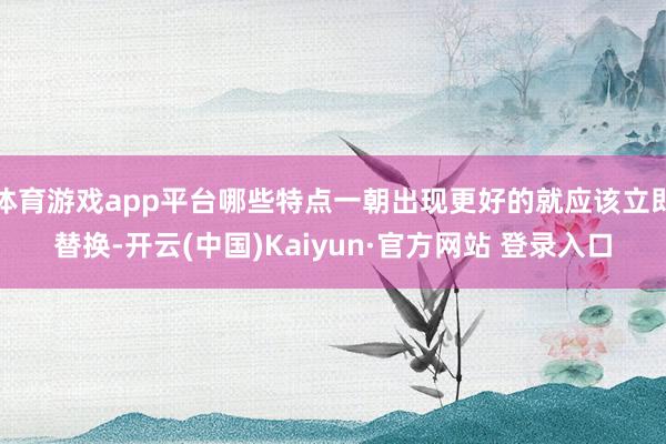 体育游戏app平台哪些特点一朝出现更好的就应该立即替换-开云(中国)Kaiyun·官方网站 登录入口