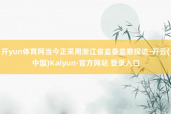 开yun体育网当今正采用浙江省监委监察探访-开云(中国)Kaiyun·官方网站 登录入口