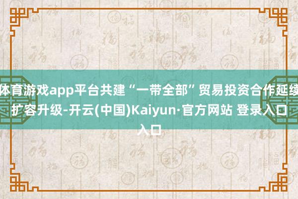 体育游戏app平台共建“一带全部”贸易投资合作延续扩容升级-开云(中国)Kaiyun·官方网站 登录入口