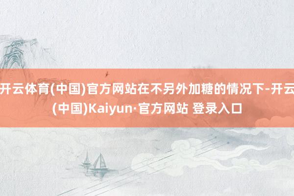 开云体育(中国)官方网站在不另外加糖的情况下-开云(中国)Kaiyun·官方网站 登录入口