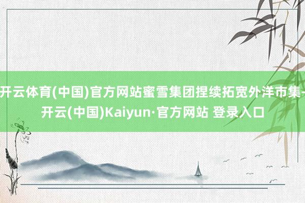 开云体育(中国)官方网站蜜雪集团捏续拓宽外洋市集-开云(中国)Kaiyun·官方网站 登录入口