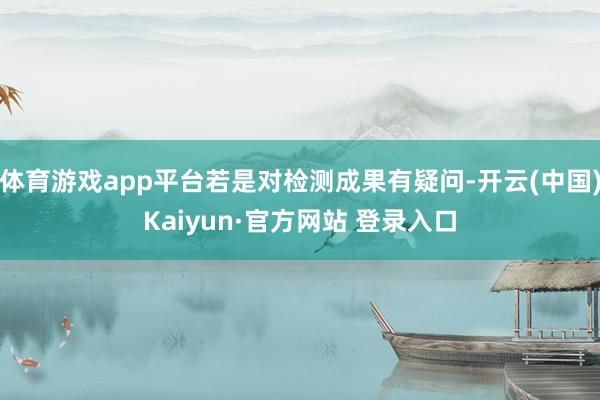 体育游戏app平台若是对检测成果有疑问-开云(中国)Kaiyun·官方网站 登录入口
