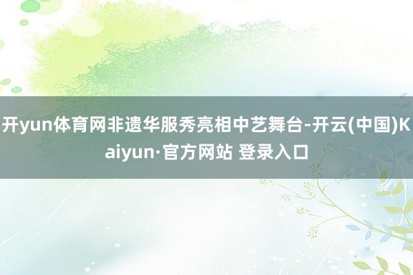 开yun体育网非遗华服秀亮相中艺舞台-开云(中国)Kaiyun·官方网站 登录入口