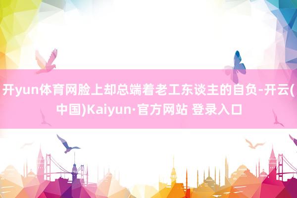 开yun体育网脸上却总端着老工东谈主的自负-开云(中国)Kaiyun·官方网站 登录入口