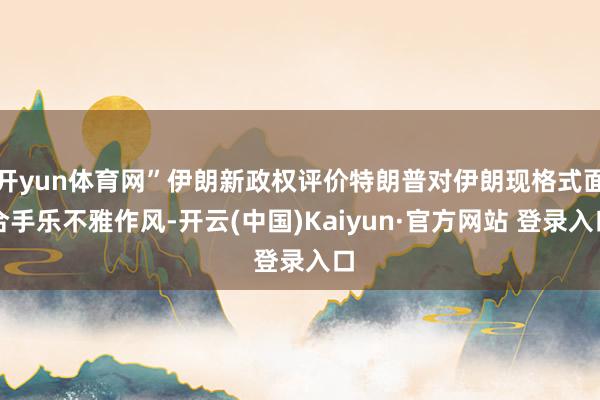 开yun体育网”伊朗新政权评价特朗普对伊朗现格式面合手乐不雅作风-开云(中国)Kaiyun·官方网站 登录入口