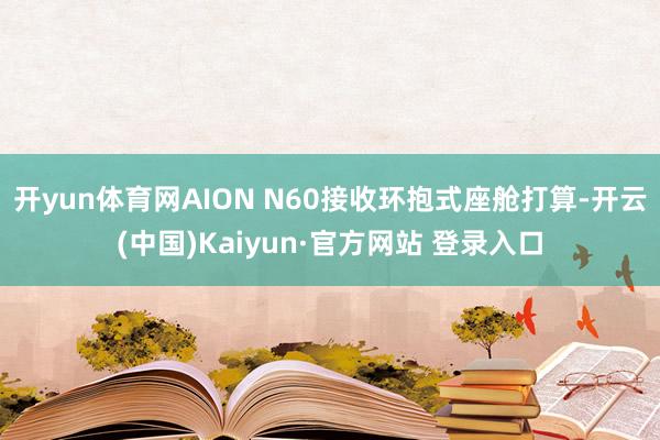 开yun体育网AION N60接收环抱式座舱打算-开云(中国)Kaiyun·官方网站 登录入口