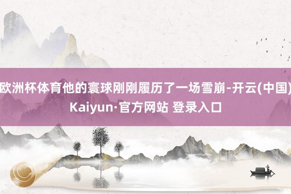 欧洲杯体育他的寰球刚刚履历了一场雪崩-开云(中国)Kaiyun·官方网站 登录入口