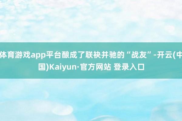 体育游戏app平台酿成了联袂并驰的“战友”-开云(中国)Kaiyun·官方网站 登录入口