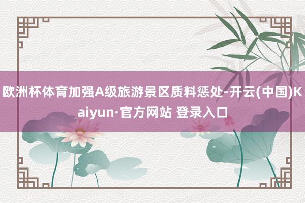 欧洲杯体育加强A级旅游景区质料惩处-开云(中国)Kaiyun·官方网站 登录入口