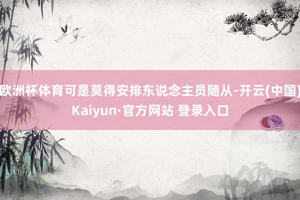 欧洲杯体育可是莫得安排东说念主员随从-开云(中国)Kaiyun·官方网站 登录入口
