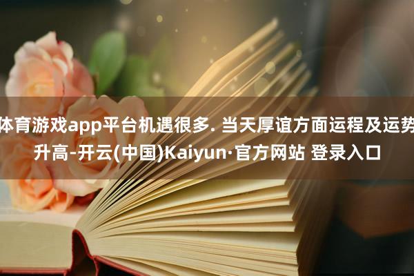 体育游戏app平台机遇很多. 当天厚谊方面运程及运势升高-开云(中国)Kaiyun·官方网站 登录入口