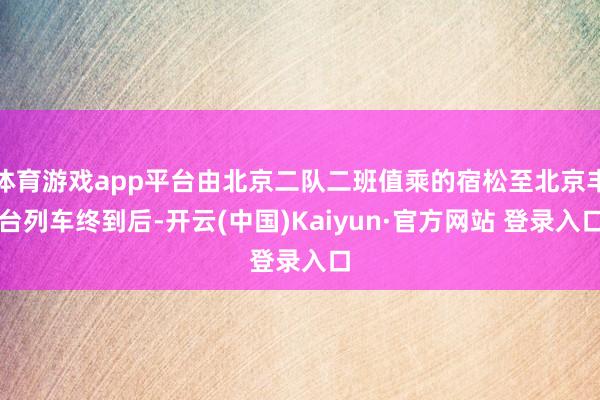 体育游戏app平台由北京二队二班值乘的宿松至北京丰台列车终到后-开云(中国)Kaiyun·官方网站 登录入口
