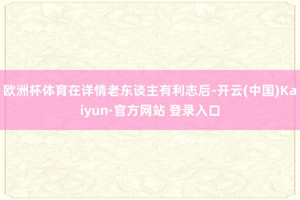 欧洲杯体育在详情老东谈主有利志后-开云(中国)Kaiyun·官方网站 登录入口