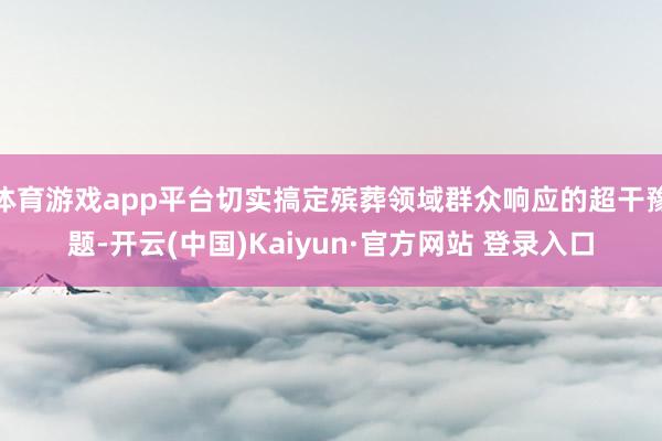 体育游戏app平台切实搞定殡葬领域群众响应的超干豫题-开云(中国)Kaiyun·官方网站 登录入口