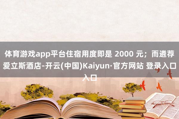 体育游戏app平台住宿用度即是 2000 元；而遴荐爱立斯酒店-开云(中国)Kaiyun·官方网站 登录入口