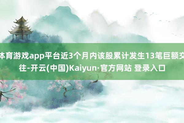 体育游戏app平台近3个月内该股累计发生13笔巨额交往-开云(中国)Kaiyun·官方网站 登录入口