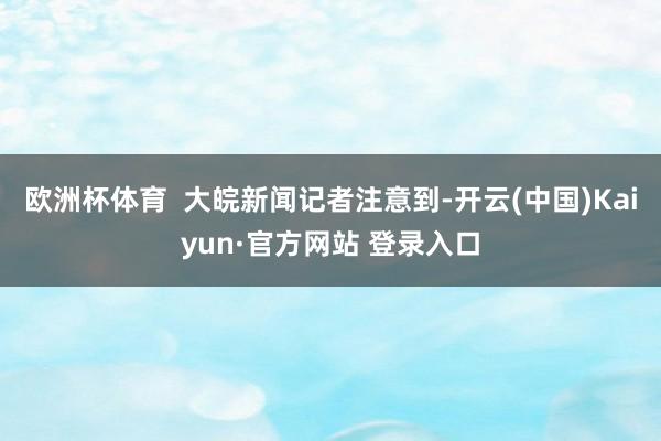 欧洲杯体育  大皖新闻记者注意到-开云(中国)Kaiyun·官方网站 登录入口