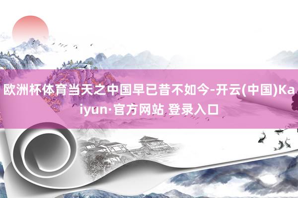 欧洲杯体育当天之中国早已昔不如今-开云(中国)Kaiyun·官方网站 登录入口