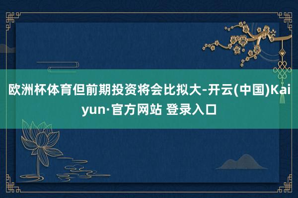 欧洲杯体育但前期投资将会比拟大-开云(中国)Kaiyun·官方网站 登录入口