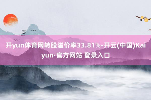 开yun体育网转股溢价率33.81%-开云(中国)Kaiyun·官方网站 登录入口