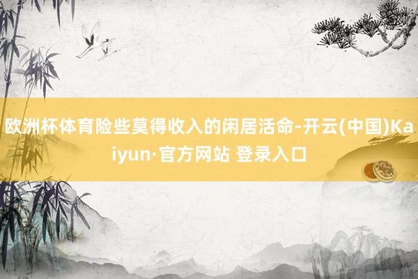 欧洲杯体育险些莫得收入的闲居活命-开云(中国)Kaiyun·官方网站 登录入口