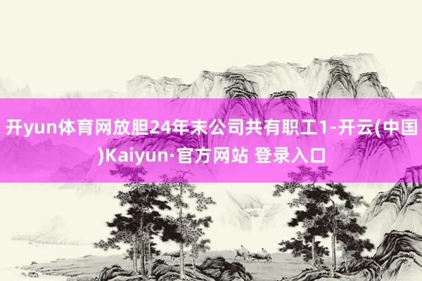 开yun体育网放胆24年末公司共有职工1-开云(中国)Kaiyun·官方网站 登录入口