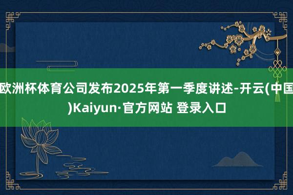欧洲杯体育公司发布2025年第一季度讲述-开云(中国)Kaiyun·官方网站 登录入口