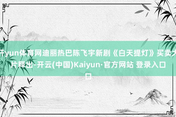 开yun体育网迪丽热巴陈飞宇新剧《白天提灯》买卖大片释出-开云(中国)Kaiyun·官方网站 登录入口