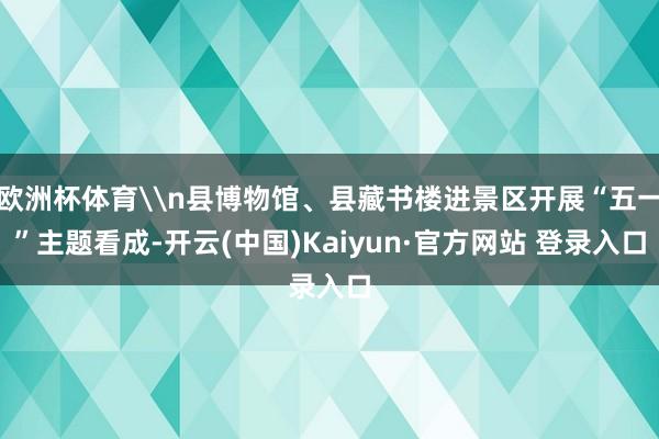欧洲杯体育\n县博物馆、县藏书楼进景区开展“五一”主题看成-开云(中国)Kaiyun·官方网站 登录入口
